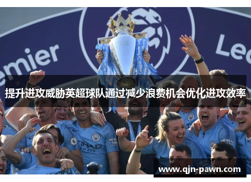 提升进攻威胁英超球队通过减少浪费机会优化进攻效率